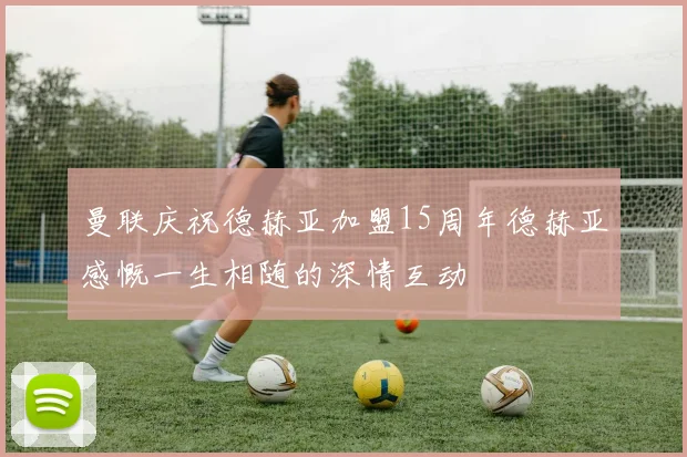 曼联庆祝德赫亚加盟15周年德赫亚感慨一生相随的深情互动