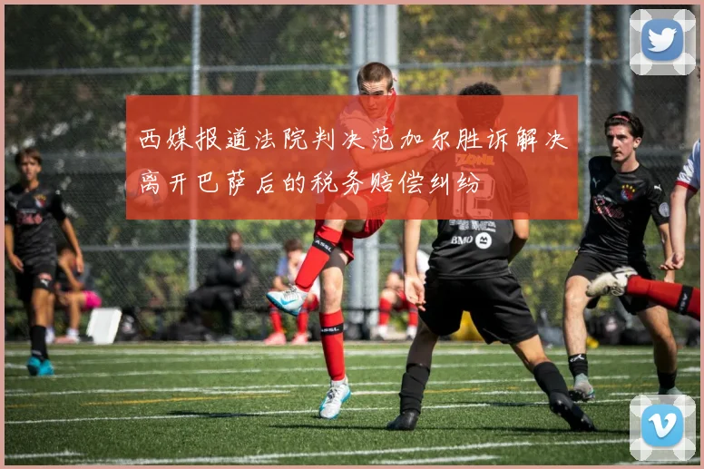 西媒报道法院判决范加尔胜诉解决离开巴萨后的税务赔偿纠纷