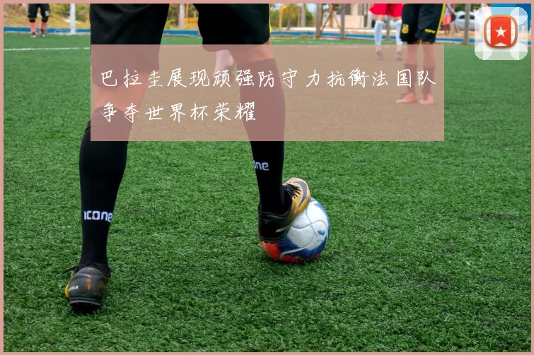 巴拉圭展现顽强防守力抗衡法国队争夺世界杯荣耀