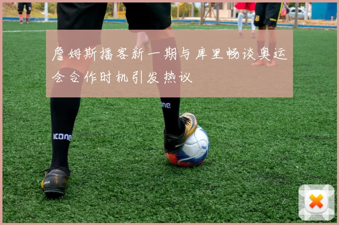 詹姆斯播客新一期与库里畅谈奥运会合作时机引发热议
