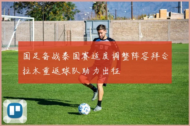 国足备战泰国赛适度调整阵容拜合拉木重返球队助力出征