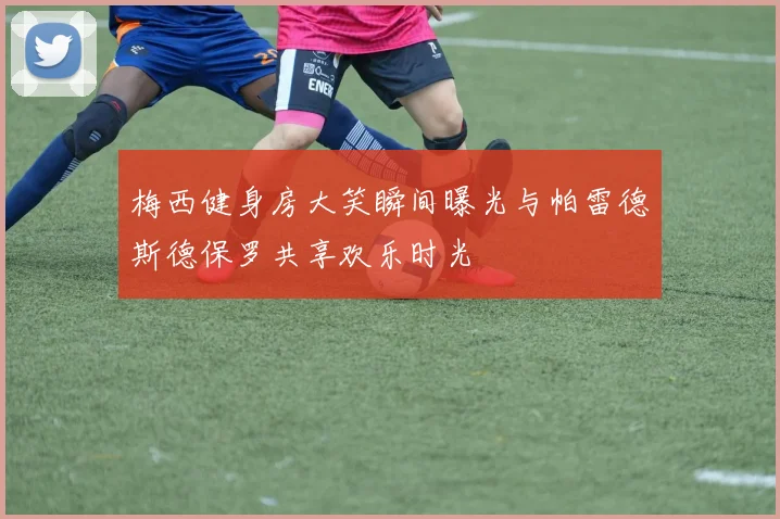 梅西健身房大笑瞬间曝光与帕雷德斯德保罗共享欢乐时光