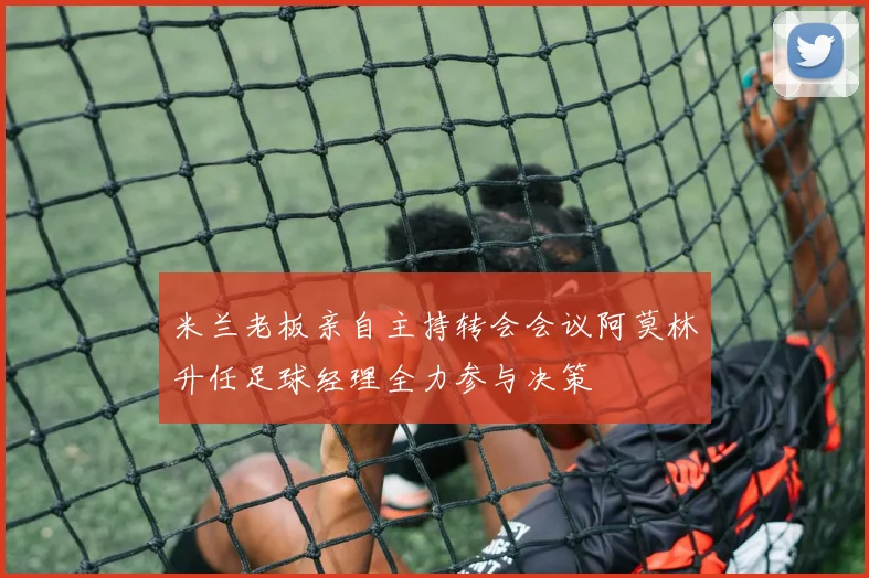 米兰老板亲自主持转会会议阿莫林升任足球经理全力参与决策
