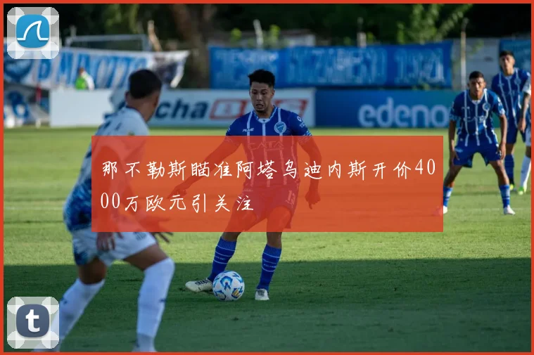 那不勒斯瞄准阿塔乌迪内斯开价4000万欧元引关注