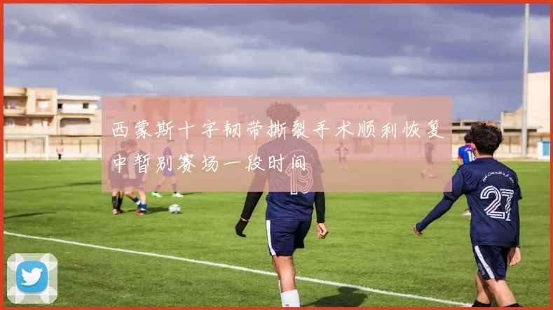 西蒙斯十字韧带撕裂手术顺利恢复中暂别赛场一段时间