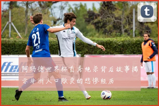 阿玛德世界杯首秀绝杀背后故事揭示非洲人口贩卖的悲惨经历