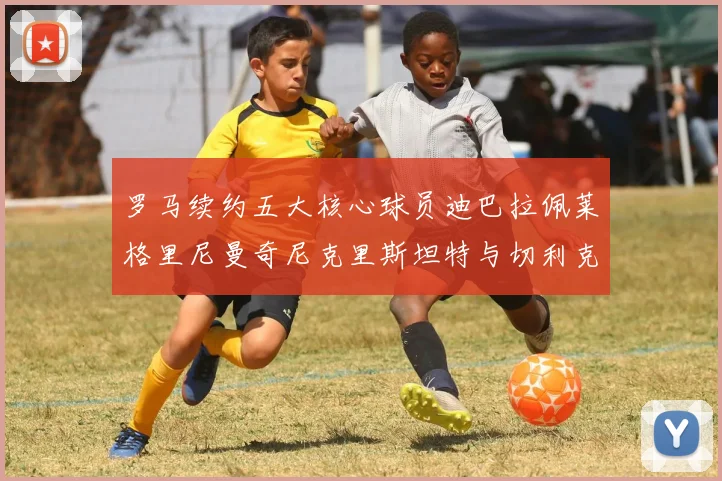 罗马续约五大核心球员迪巴拉佩莱格里尼曼奇尼克里斯坦特与切利克共创未来