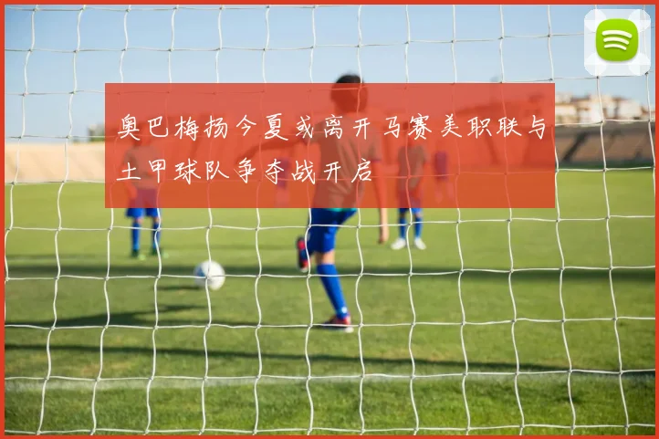 奥巴梅扬今夏或离开马赛美职联与土甲球队争夺战开启