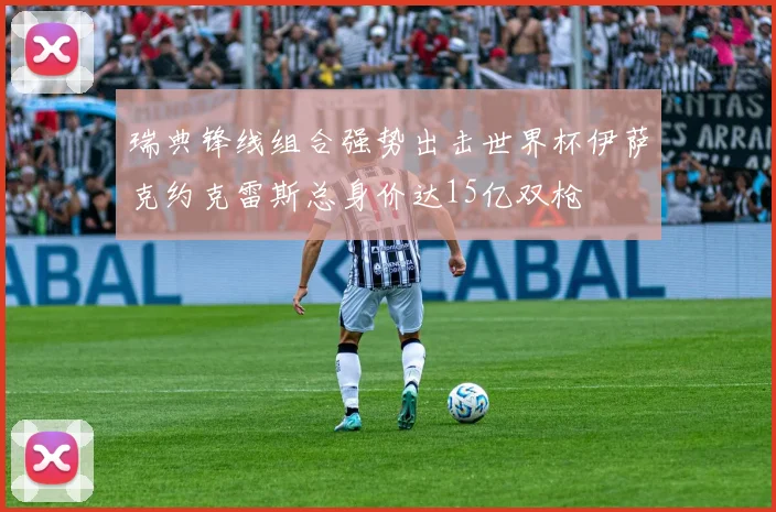 瑞典锋线组合强势出击世界杯伊萨克约克雷斯总身价达15亿双枪