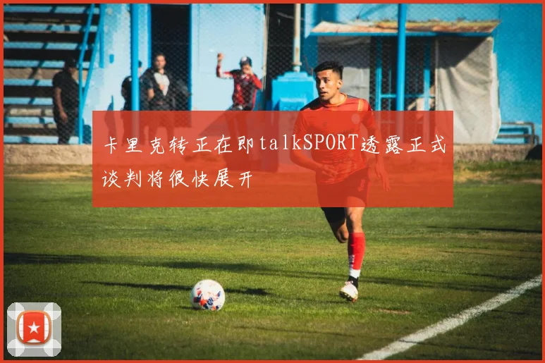卡里克转正在即talkSPORT透露正式谈判将很快展开