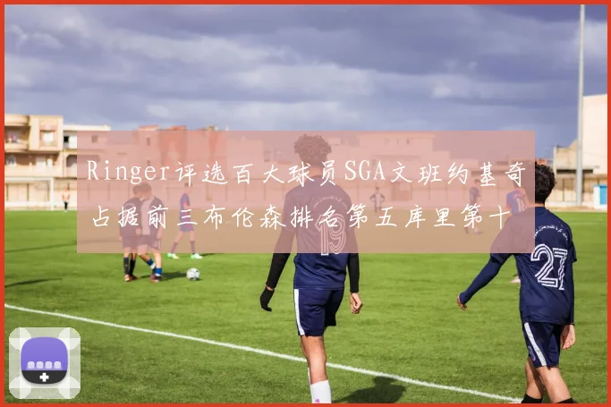 Ringer评选百大球员SGA文班约基奇占据前三布伦森排名第五库里第十杜兰特第十六詹姆斯第二十