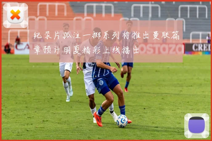纪录片孤注一掷系列将推出曼联篇章预计明夏精彩上线播出